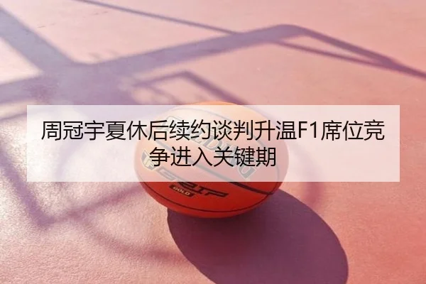 周冠宇夏休后续约谈判升温F1席位竞争进入关键期