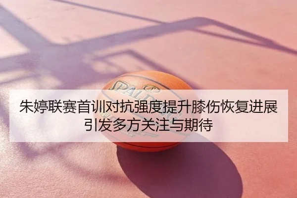 朱婷联赛首训对抗强度提升膝伤恢复进展引发多方关注与期待